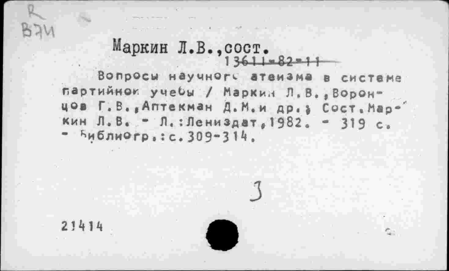 ﻿..........
Маркин Л.В..СОСТ.
1 341 I»82*44-
Вопросы научного атеизма в системе партийной учебы / Маркин Л.В.,Воронцов Г. В..Аптекман Д.М.и др.» Вост.Мар-' кин Л.В. - Л.:Лениздат,1982. - 319 с. ■ ^иблиогр.:с.309”31.
2!Ш